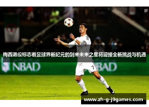 梅西退役标志着足球界新纪元的到来未来之星将迎接全新挑战与机遇